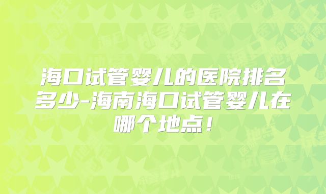 海口试管婴儿的医院排名多少-海南海口试管婴儿在哪个地点!