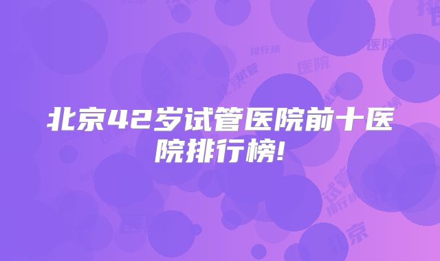 北京42岁试管医院前十医院排行榜!