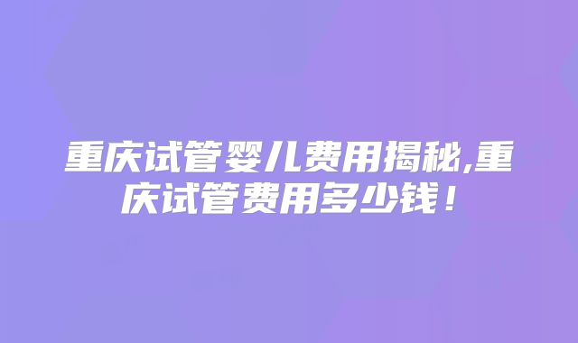 重庆试管婴儿费用揭秘,重庆试管费用多少钱！