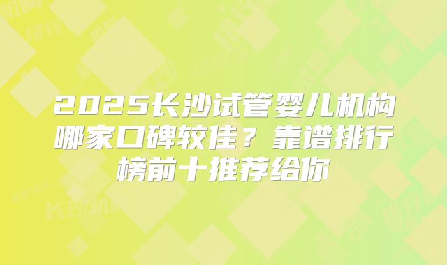 2025长沙试管婴儿机构哪家口碑较佳？靠谱排行榜前十推荐给你