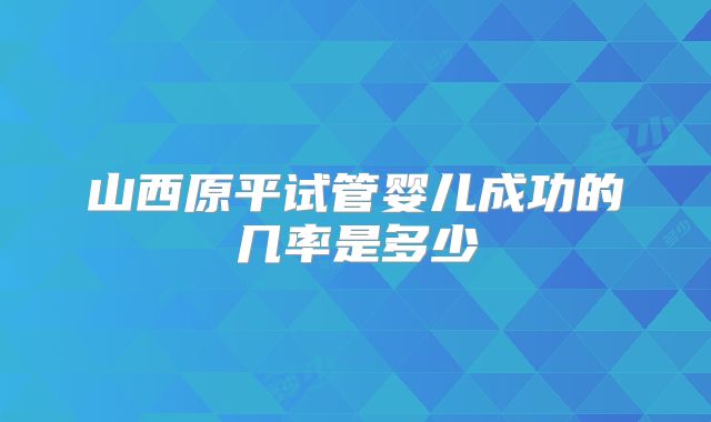 山西原平试管婴儿成功的几率是多少