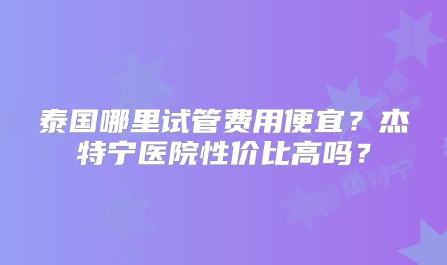 泰国哪里试管费用便宜？杰特宁医院性价比高吗？