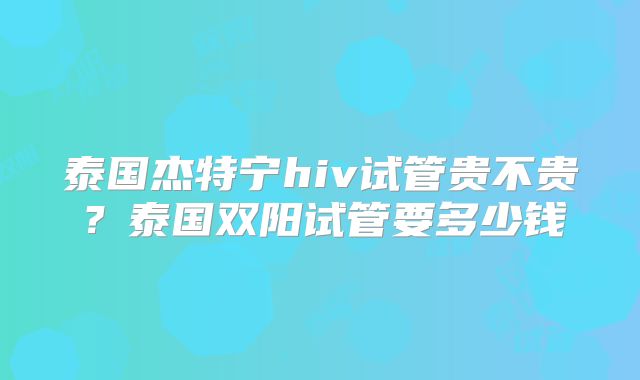 泰国杰特宁hiv试管贵不贵？泰国双阳试管要多少钱
