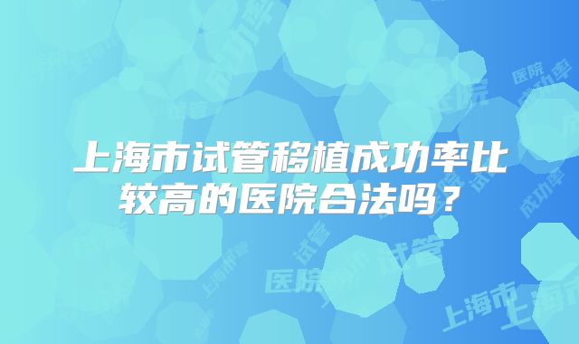 上海市试管移植成功率比较高的医院合法吗?
