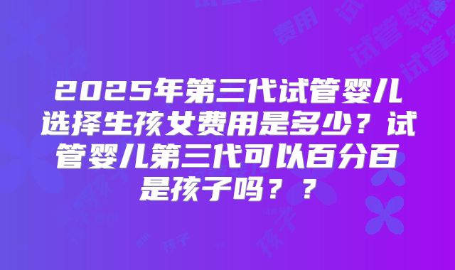 2025年第三代试管婴儿选择生孩女费用是多少?试管婴儿第三代可以百分百是孩子吗??