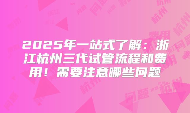 2025年一站式了解：浙江杭州三代试管流程和费用！需要注意哪些问题