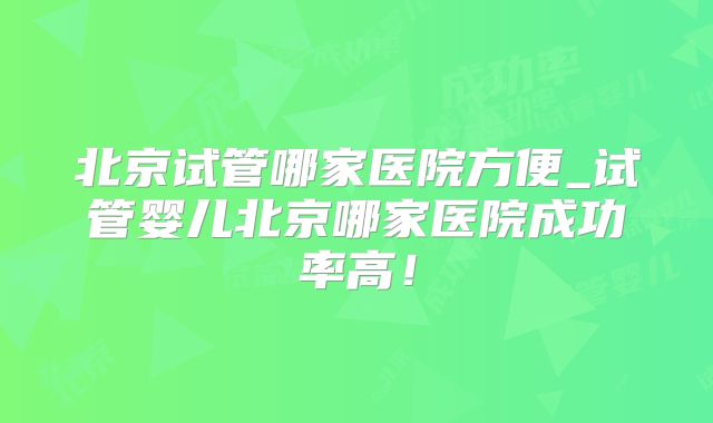 北京试管哪家医院方便_试管婴儿北京哪家医院成功率高！
