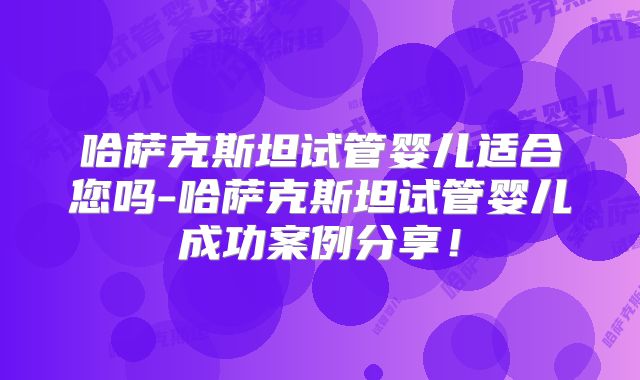 哈萨克斯坦试管婴儿适合您吗-哈萨克斯坦试管婴儿成功案例分享！