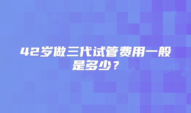 42岁做三代试管费用一般是多少?