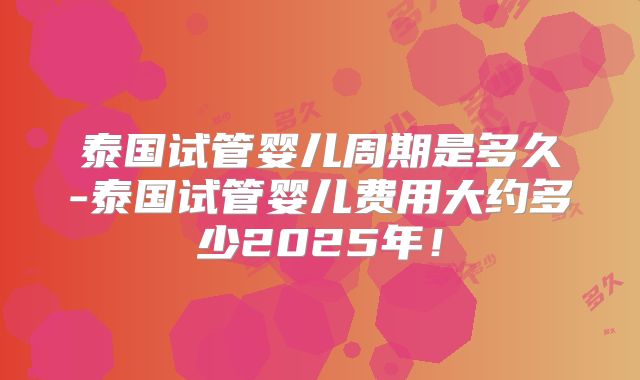 泰国试管婴儿周期是多久-泰国试管婴儿费用大约多少2025年!