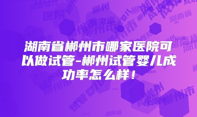 湖南省郴州市哪家医院可以做试管-郴州试管婴儿成功率怎么样！