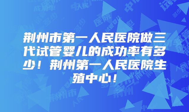 荆州市第一人民医院做三代试管婴儿的成功率有多少！荆州第一人民医院生殖中心！