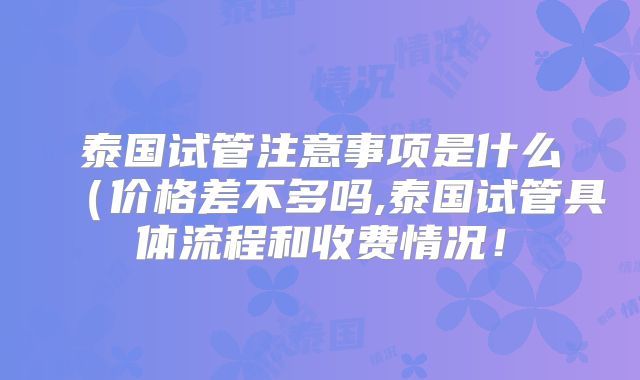 泰国试管注意事项是什么（价格差不多吗,泰国试管具体流程和收费情况！