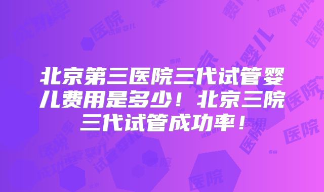 北京第三医院三代试管婴儿费用是多少！北京三院三代试管成功率！