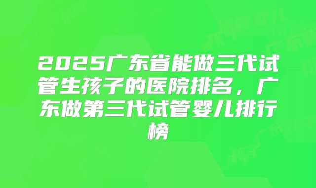2025广东省能做三代试管生孩子的医院排名，广东做第三代试管婴儿排行榜