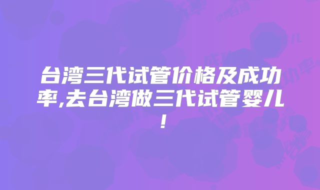台湾三代试管价格及成功率,去台湾做三代试管婴儿！