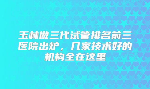 玉林做三代试管排名前三医院出炉，几家技术好的机构全在这里