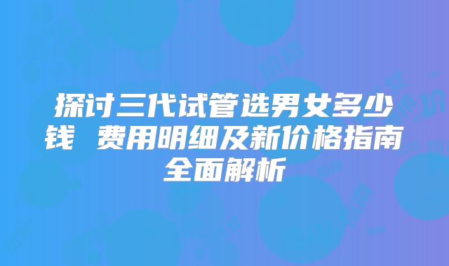 探讨三代试管选男女多少钱 费用明细及新价格指南全面解析