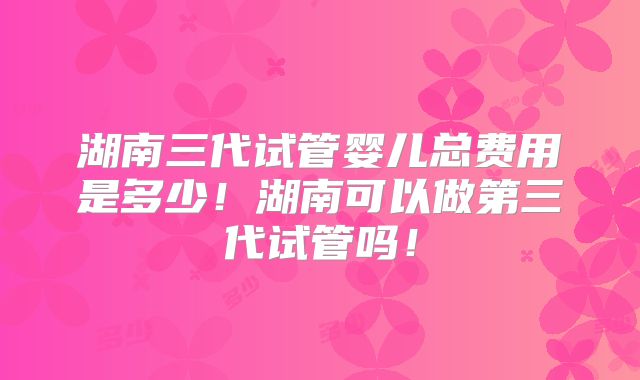 湖南三代试管婴儿总费用是多少!湖南可以做第三代试管吗!
