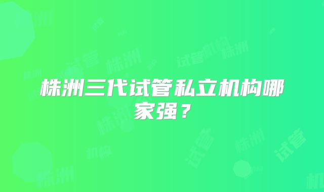 株洲三代试管私立机构哪家强?