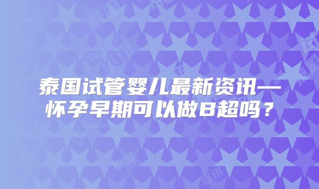 泰国试管婴儿最新资讯—怀孕早期可以做B超吗?