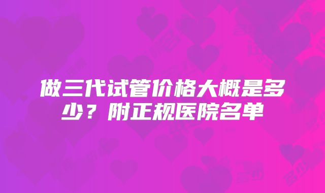做三代试管价格大概是多少？附正规医院名单