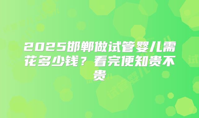 2025邯郸做试管婴儿需花多少钱？看完便知贵不贵