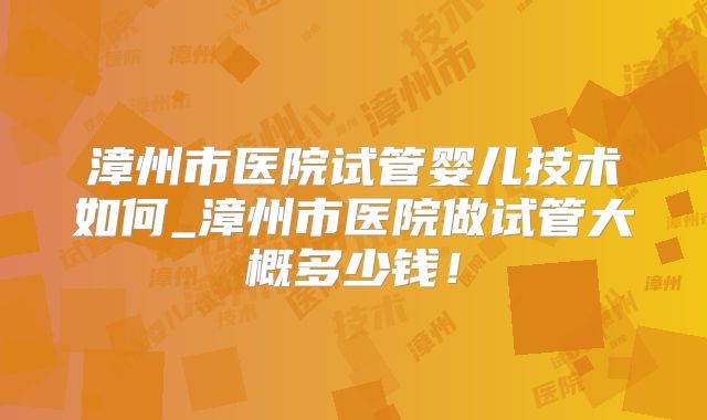 漳州市医院试管婴儿技术如何_漳州市医院做试管大概多少钱!