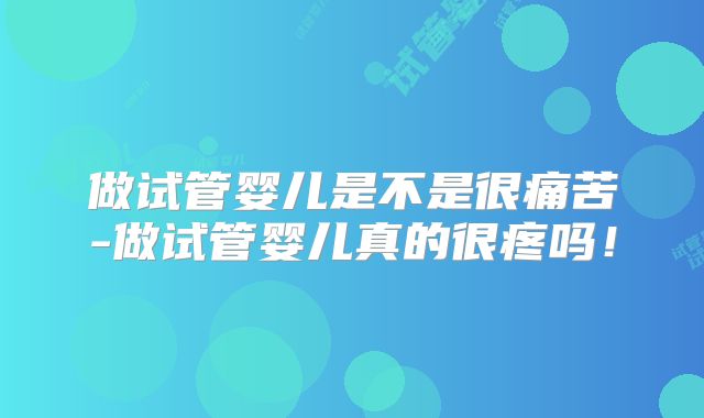 做试管婴儿是不是很痛苦-做试管婴儿真的很疼吗！