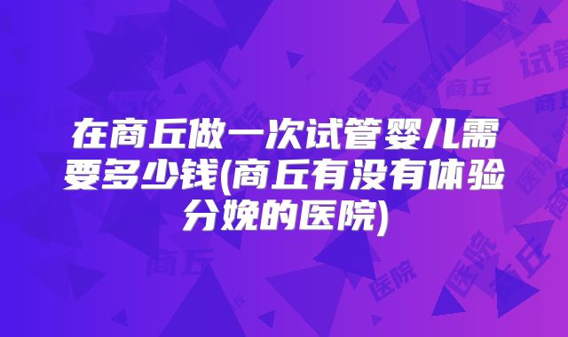 在商丘做一次试管婴儿需要多少钱(商丘有没有体验分娩的医院)