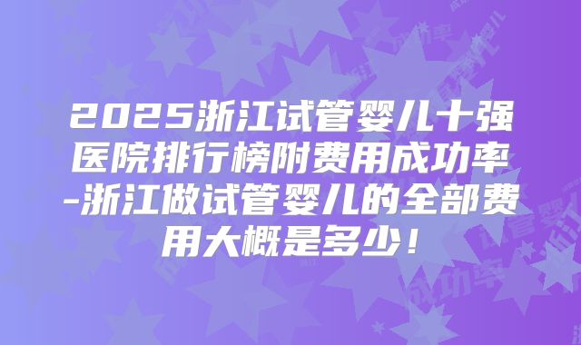 2025浙江试管婴儿十强医院排行榜附费用成功率-浙江做试管婴儿的全部费用大概是多少！
