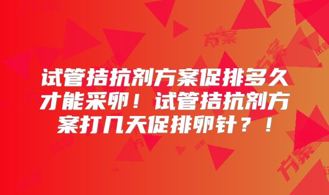 试管拮抗剂方案促排多久才能采卵！试管拮抗剂方案打几天促排卵针？！