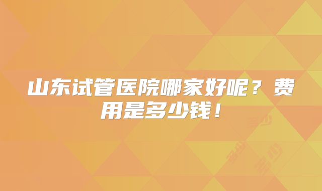 山东试管医院哪家好呢?费用是多少钱!
