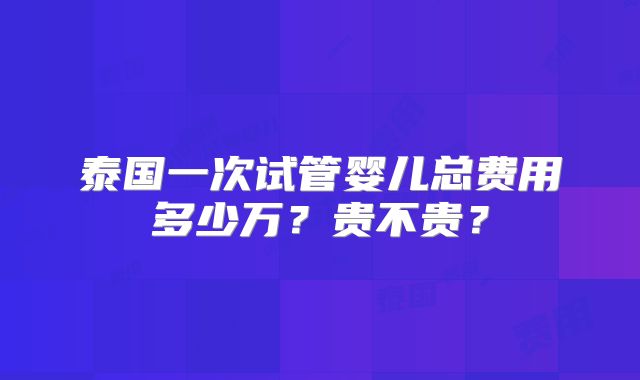 泰国一次试管婴儿总费用多少万?贵不贵?