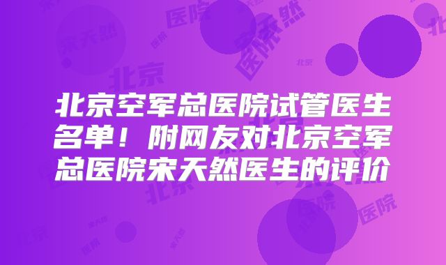 北京空军总医院试管医生名单！附网友对北京空军总医院宋天然医生的评价