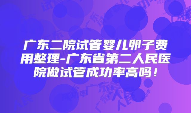 广东二院试管婴儿卵子费用整理-广东省第二人民医院做试管成功率高吗！