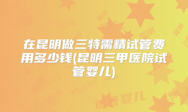 在昆明做三特需精试管费用多少钱(昆明三甲医院试管婴儿)