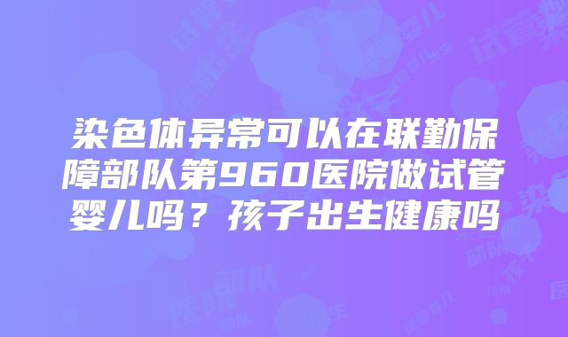 染色体异常可以在联勤保障部队第960医院做试管婴儿吗？孩子出生健康吗