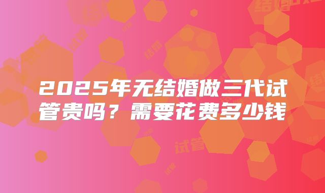 2025年无结婚做三代试管贵吗？需要花费多少钱