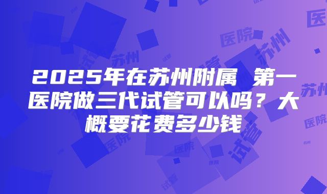 2025年在苏州附属 第一医院做三代试管可以吗？大概要花费多少钱