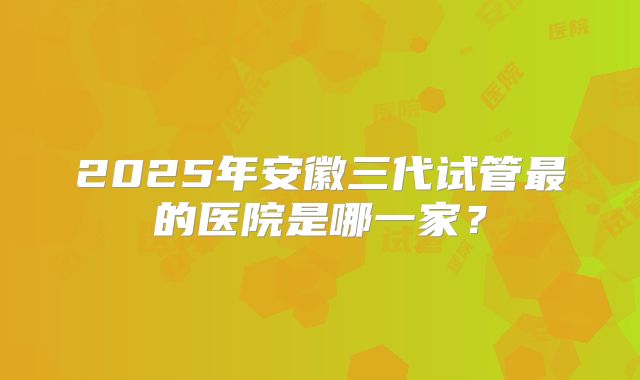 2025年安徽三代试管最的医院是哪一家?