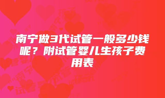 南宁做3代试管一般多少钱呢?附试管婴儿生孩子费用表