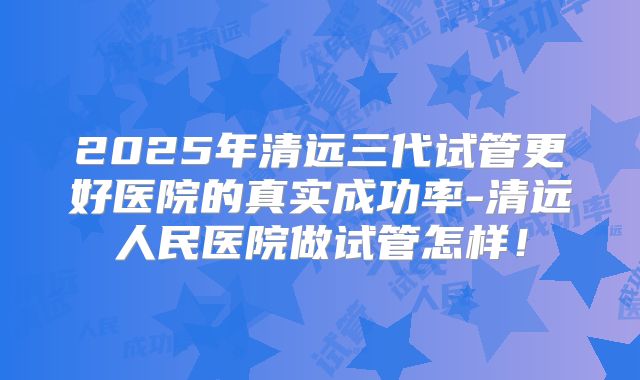 2025年清远三代试管更好医院的真实成功率-清远人民医院做试管怎样！