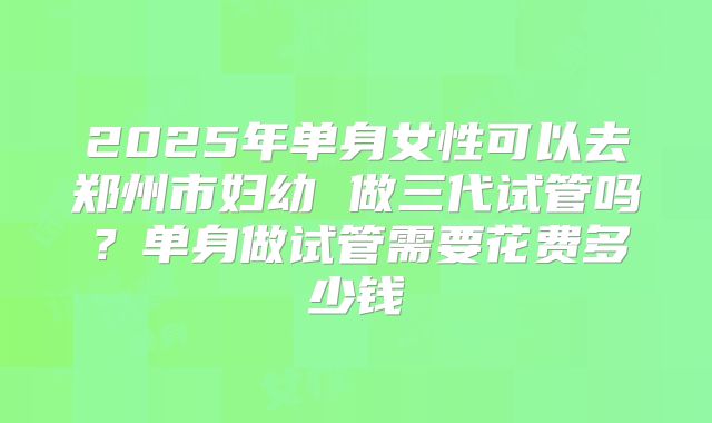 2025年单身女性可以去郑州市妇幼 做三代试管吗？单身做试管需要花费多少钱
