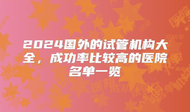 2024国外的试管机构大全，成功率比较高的医院名单一览