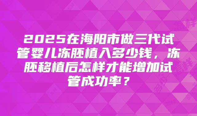 2025在海阳市做三代试管婴儿冻胚植入多少钱，冻胚移植后怎样才能增加试管成功率？