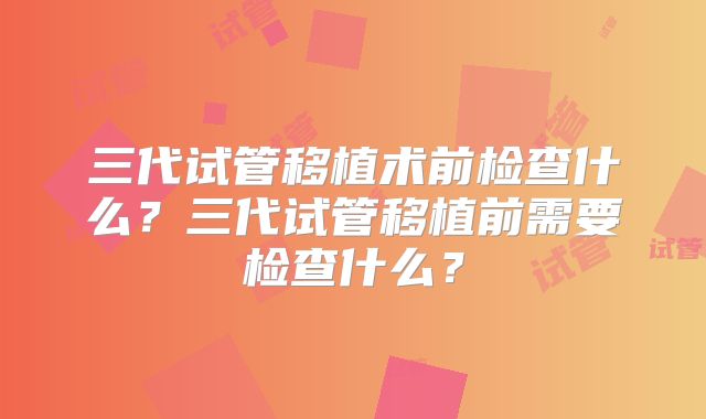 三代试管移植术前检查什么？三代试管移植前需要检查什么？
