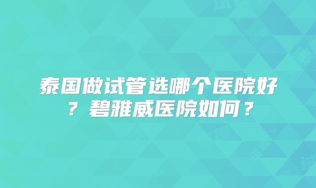 泰国做试管选哪个医院好？碧雅威医院如何？