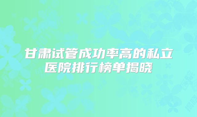 甘肃试管成功率高的私立医院排行榜单揭晓