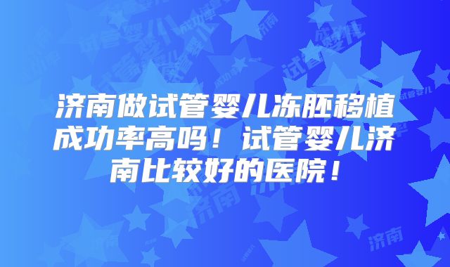 济南做试管婴儿冻胚移植成功率高吗！试管婴儿济南比较好的医院！